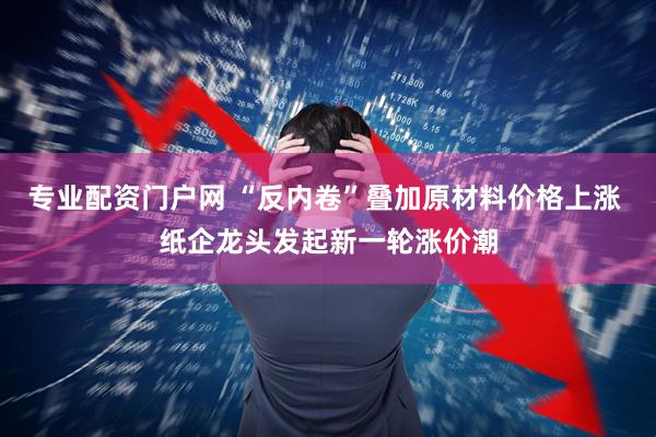 专业配资门户网 “反内卷”叠加原材料价格上涨 纸企龙头发起新一轮涨价潮