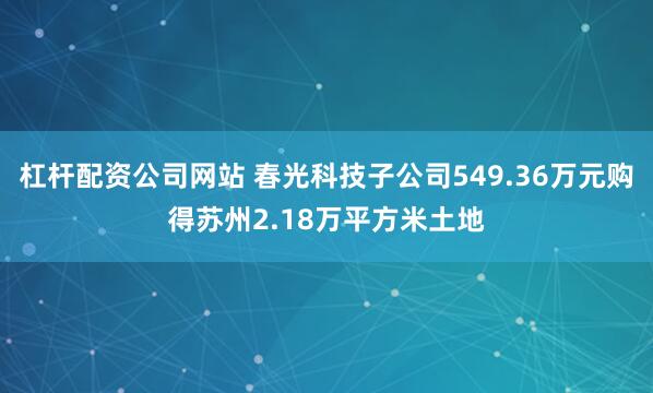 杠杆配资公司网站 春光科技子公司549.36万元购得苏州2.18万平方米土地