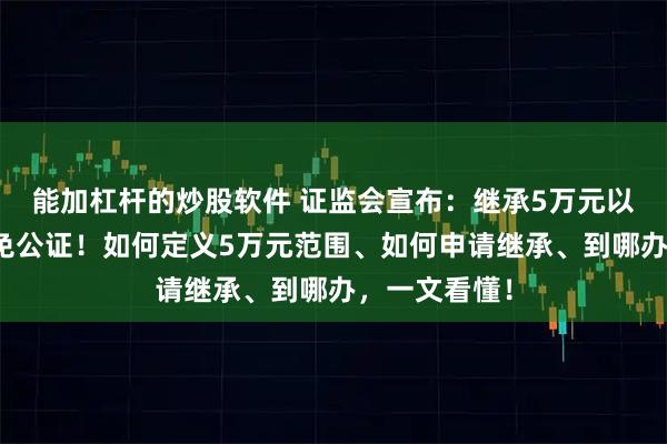能加杠杆的炒股软件 证监会宣布：继承5万元以下股票基金免公证！如何定义5万元范围、如何申请继承、到哪办，一文看懂！