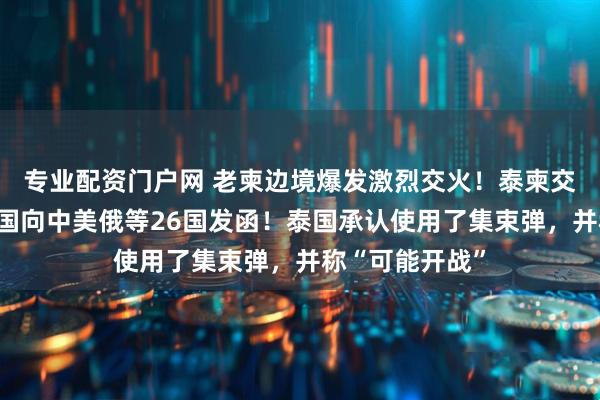 专业配资门户网 老柬边境爆发激烈交火！泰柬交火第三天，泰国向中美俄等26国发函！泰国承认使用了集束弹，并称“可能开战”