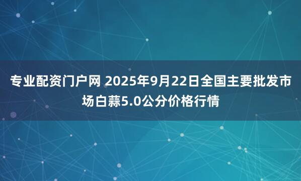 专业配资门户网 2025年9月22日全国主要批发市场白蒜5.0公分价格行情