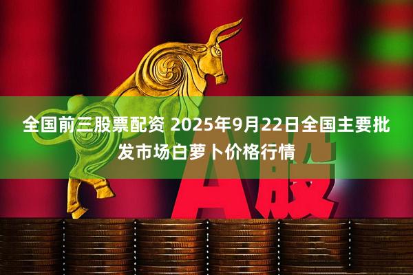 全国前三股票配资 2025年9月22日全国主要批发市场白萝卜价格行情