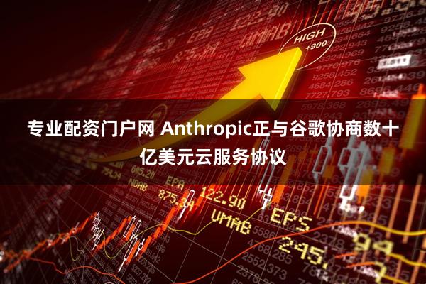 专业配资门户网 Anthropic正与谷歌协商数十亿美元云服务协议