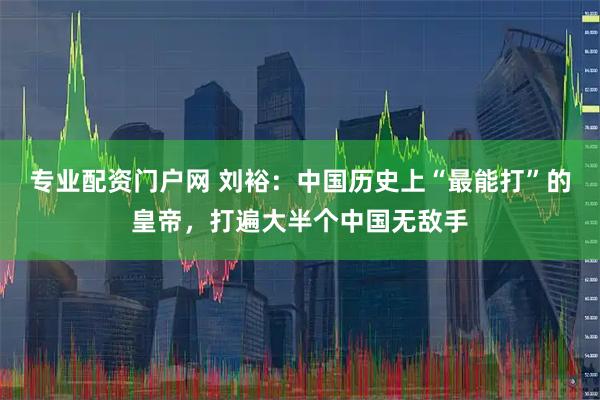 专业配资门户网 刘裕：中国历史上“最能打”的皇帝，打遍大半个中国无敌手