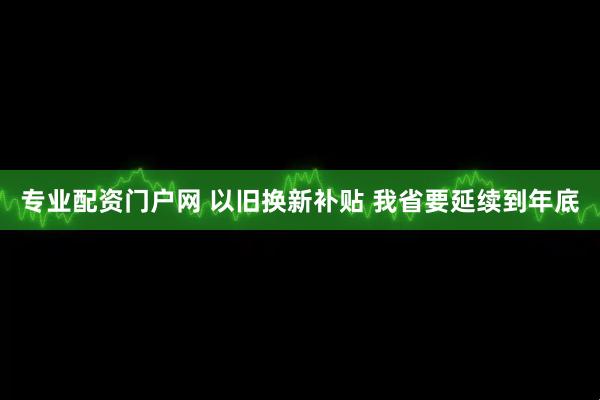 专业配资门户网 以旧换新补贴 我省要延续到年底