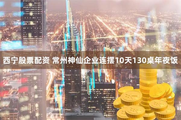 西宁股票配资 常州神仙企业连摆10天130桌年夜饭