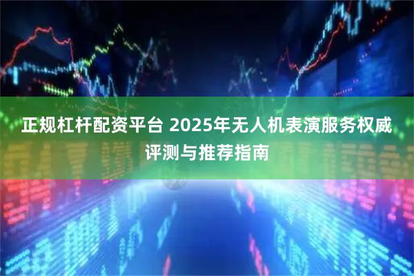 正规杠杆配资平台 2025年无人机表演服务权威评测与推荐指南