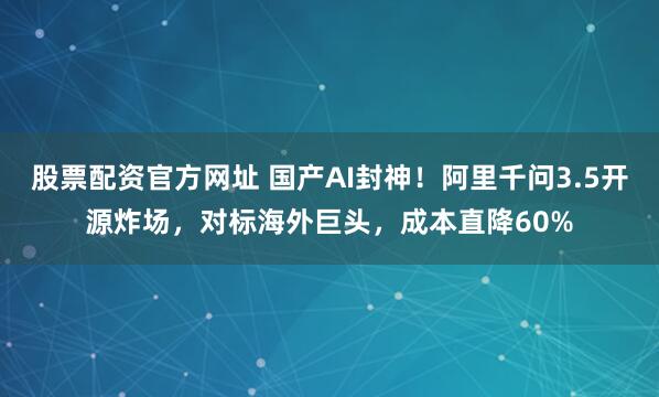 股票配资官方网址 国产AI封神！阿里千问3.5开源炸场，对标海外巨头，成本直降60%