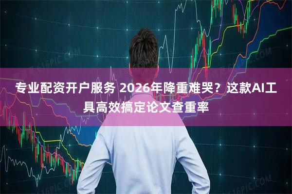 专业配资开户服务 2026年降重难哭？这款AI工具高效搞定论文查重率