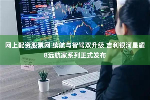 网上配资股票网 续航与智驾双升级 吉利银河星耀8远航家系列正式发布