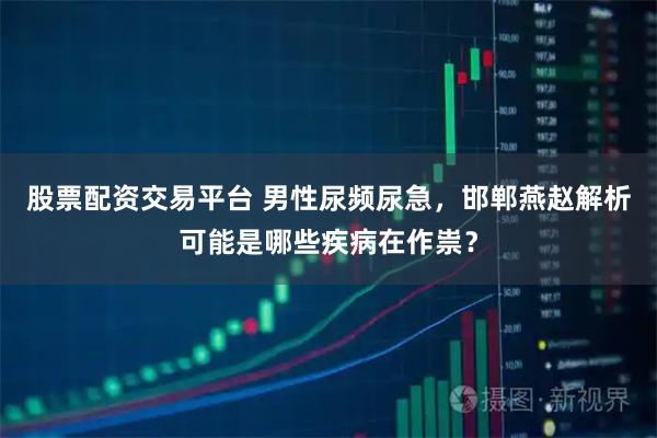 股票配资交易平台 男性尿频尿急，邯郸燕赵解析可能是哪些疾病在作祟？