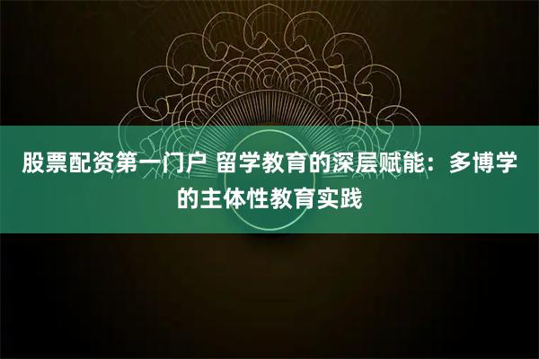 股票配资第一门户 留学教育的深层赋能：多博学的主体性教育实践