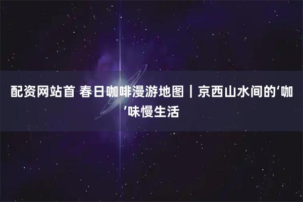 配资网站首 春日咖啡漫游地图|京西山水间的‘咖’味慢生活